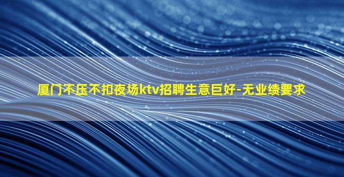 厦门不压不扣夜场ktv招聘生意巨好-无业绩要求